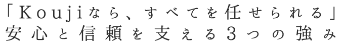 「Koujiなら、すべてを任せられる」　安心と信頼を支える3つの強み