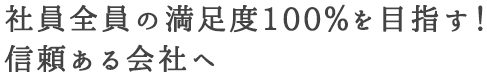 社員全員の満足度100%を目指す！信頼ある会社へ