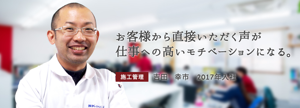 お客様から直接いただく声が仕事への高いモチベーションになる。　施工管理　吉田 幸市　2017年入社